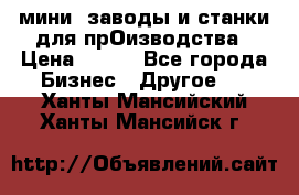 мини- заводы и станки для прОизводства › Цена ­ 100 - Все города Бизнес » Другое   . Ханты-Мансийский,Ханты-Мансийск г.